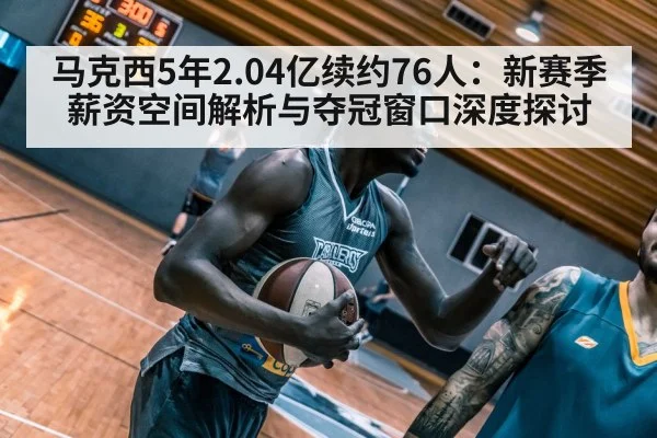 马克西5年2.04亿续约76人：新赛季薪资空间解析与夺冠窗口深度探讨