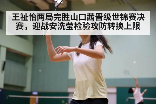 王祉怡两局完胜山口茜晋级世锦赛决赛，迎战安洗莹检验攻防转换上限